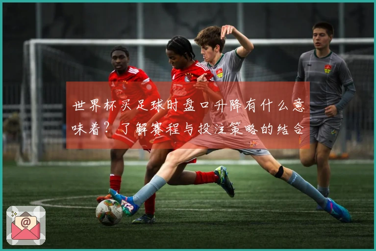 世界杯买足球时盘口升降有什么意味着？了解赛程与投注策略的结合方式